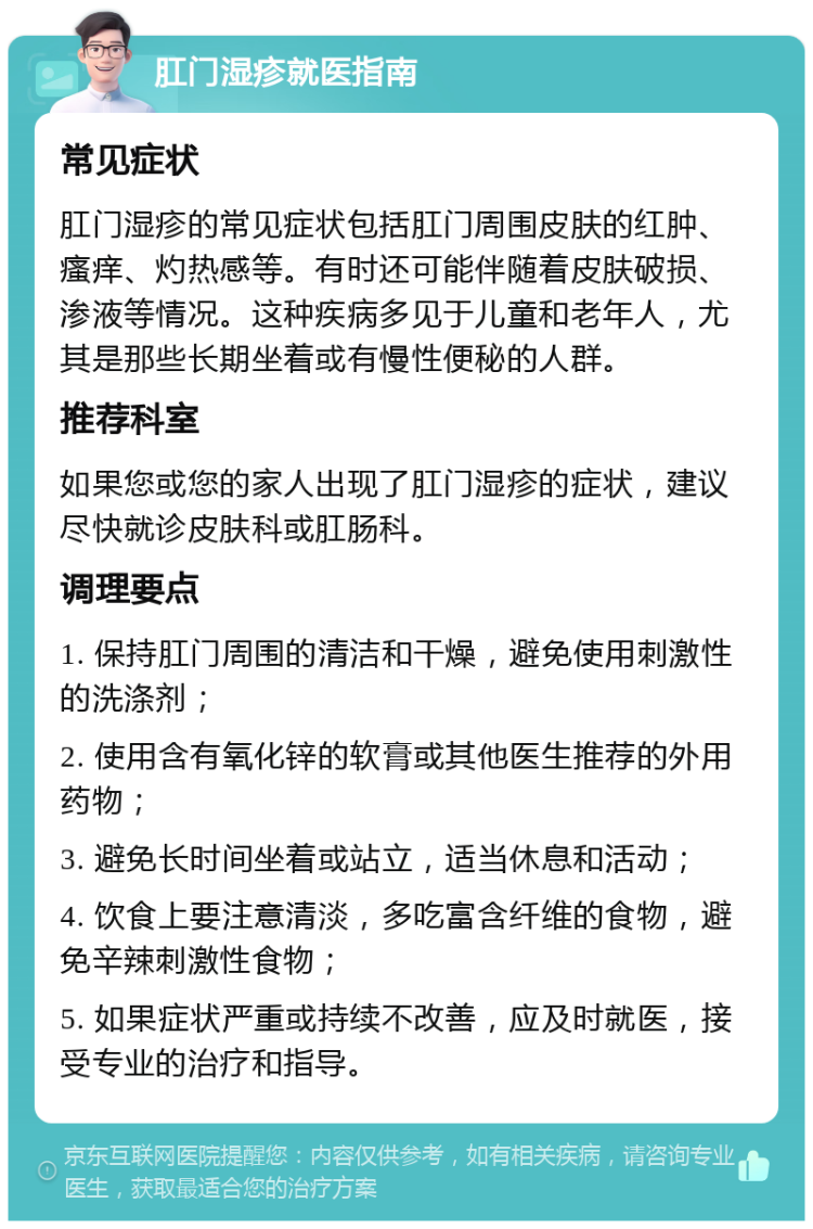 肛门湿疹就医指南 常见症状 肛门湿疹的常见症状包括肛门周围皮肤的红肿、瘙痒、灼热感等。有时还可能伴随着皮肤破损、渗液等情况。这种疾病多见于儿童和老年人，尤其是那些长期坐着或有慢性便秘的人群。 推荐科室 如果您或您的家人出现了肛门湿疹的症状，建议尽快就诊皮肤科或肛肠科。 调理要点 1. 保持肛门周围的清洁和干燥，避免使用刺激性的洗涤剂； 2. 使用含有氧化锌的软膏或其他医生推荐的外用药物； 3. 避免长时间坐着或站立，适当休息和活动； 4. 饮食上要注意清淡，多吃富含纤维的食物，避免辛辣刺激性食物； 5. 如果症状严重或持续不改善，应及时就医，接受专业的治疗和指导。