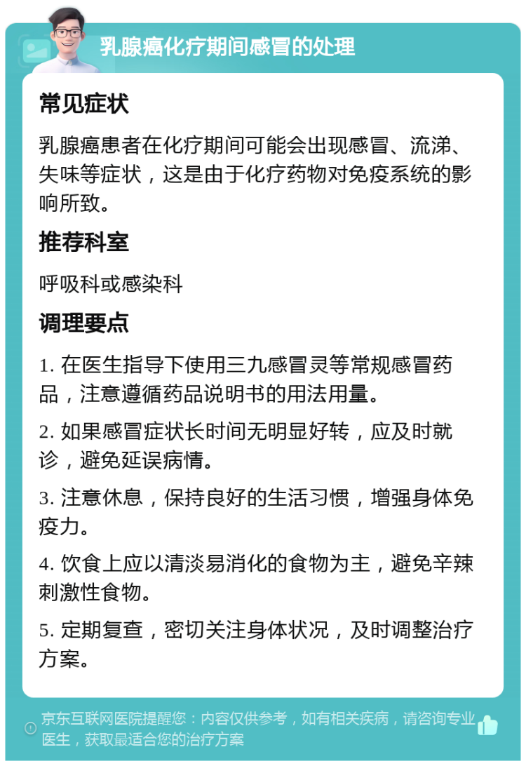 乳腺癌化疗期间感冒的处理 常见症状 乳腺癌患者在化疗期间可能会出现感冒、流涕、失味等症状，这是由于化疗药物对免疫系统的影响所致。 推荐科室 呼吸科或感染科 调理要点 1. 在医生指导下使用三九感冒灵等常规感冒药品，注意遵循药品说明书的用法用量。 2. 如果感冒症状长时间无明显好转，应及时就诊，避免延误病情。 3. 注意休息，保持良好的生活习惯，增强身体免疫力。 4. 饮食上应以清淡易消化的食物为主，避免辛辣刺激性食物。 5. 定期复查，密切关注身体状况，及时调整治疗方案。