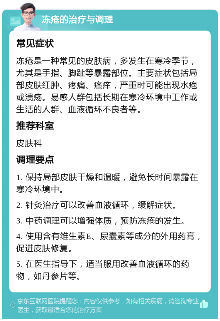 冻疮的治疗与调理 常见症状 冻疮是一种常见的皮肤病，多发生在寒冷季节，尤其是手指、脚趾等暴露部位。主要症状包括局部皮肤红肿、疼痛、瘙痒，严重时可能出现水疱或溃疡。易感人群包括长期在寒冷环境中工作或生活的人群、血液循环不良者等。 推荐科室 皮肤科 调理要点 1. 保持局部皮肤干燥和温暖，避免长时间暴露在寒冷环境中。 2. 针灸治疗可以改善血液循环，缓解症状。 3. 中药调理可以增强体质，预防冻疮的发生。 4. 使用含有维生素E、尿囊素等成分的外用药膏，促进皮肤修复。 5. 在医生指导下，适当服用改善血液循环的药物，如丹参片等。