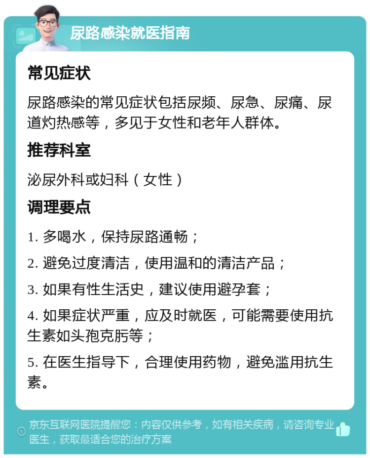 尿路感染就医指南 常见症状 尿路感染的常见症状包括尿频、尿急、尿痛、尿道灼热感等，多见于女性和老年人群体。 推荐科室 泌尿外科或妇科（女性） 调理要点 1. 多喝水，保持尿路通畅； 2. 避免过度清洁，使用温和的清洁产品； 3. 如果有性生活史，建议使用避孕套； 4. 如果症状严重，应及时就医，可能需要使用抗生素如头孢克肟等； 5. 在医生指导下，合理使用药物，避免滥用抗生素。