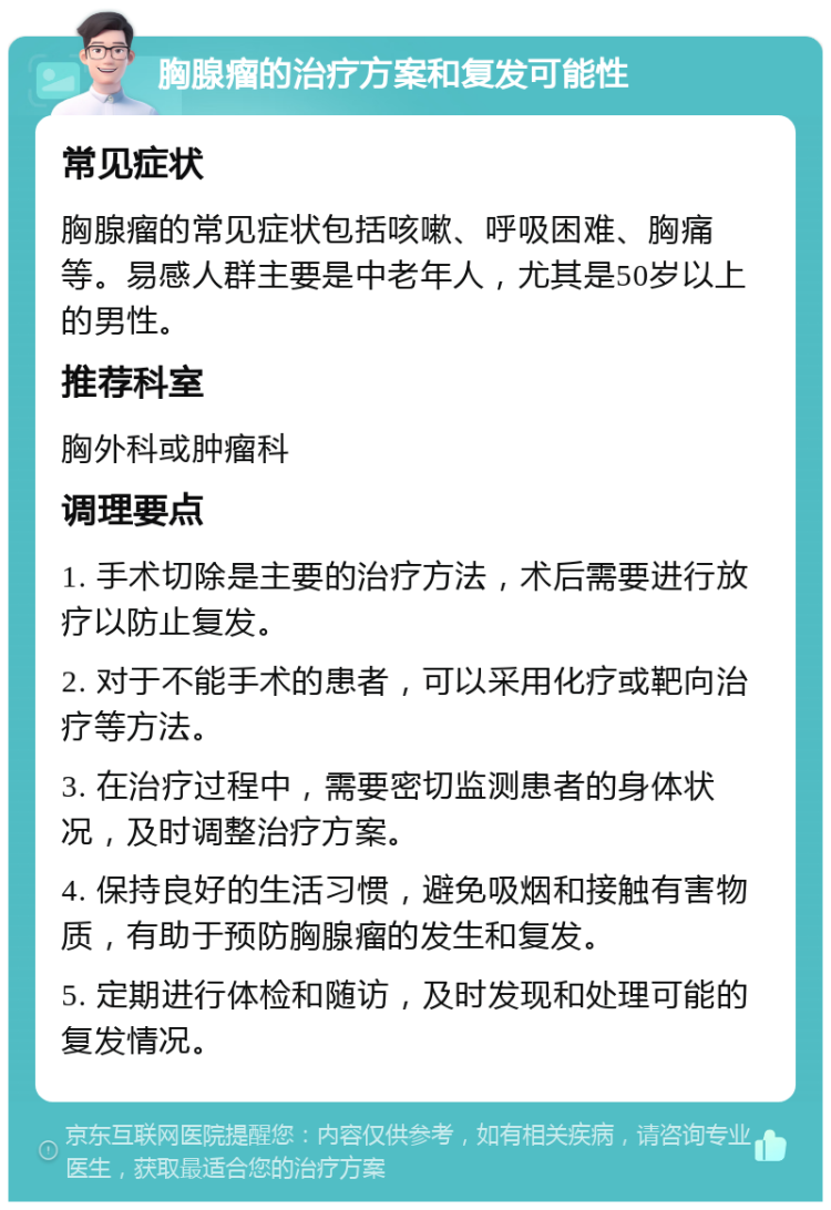 胸腺瘤的治疗方案和复发可能性 常见症状 胸腺瘤的常见症状包括咳嗽、呼吸困难、胸痛等。易感人群主要是中老年人，尤其是50岁以上的男性。 推荐科室 胸外科或肿瘤科 调理要点 1. 手术切除是主要的治疗方法，术后需要进行放疗以防止复发。 2. 对于不能手术的患者，可以采用化疗或靶向治疗等方法。 3. 在治疗过程中，需要密切监测患者的身体状况，及时调整治疗方案。 4. 保持良好的生活习惯，避免吸烟和接触有害物质，有助于预防胸腺瘤的发生和复发。 5. 定期进行体检和随访，及时发现和处理可能的复发情况。