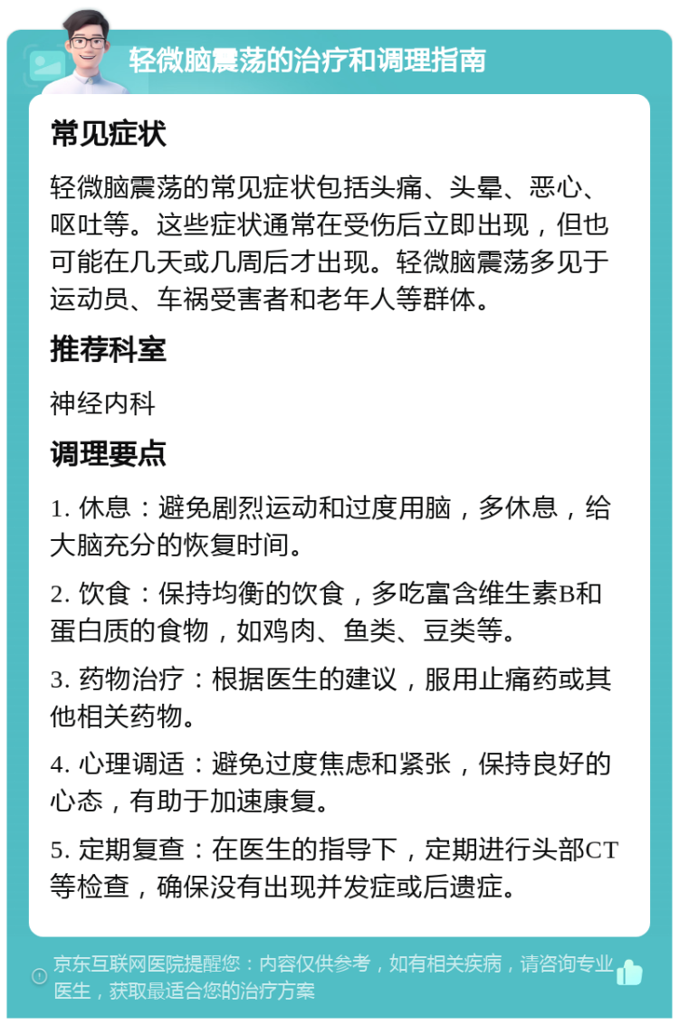 轻微脑震荡的治疗和调理指南 常见症状 轻微脑震荡的常见症状包括头痛、头晕、恶心、呕吐等。这些症状通常在受伤后立即出现，但也可能在几天或几周后才出现。轻微脑震荡多见于运动员、车祸受害者和老年人等群体。 推荐科室 神经内科 调理要点 1. 休息：避免剧烈运动和过度用脑，多休息，给大脑充分的恢复时间。 2. 饮食：保持均衡的饮食，多吃富含维生素B和蛋白质的食物，如鸡肉、鱼类、豆类等。 3. 药物治疗：根据医生的建议，服用止痛药或其他相关药物。 4. 心理调适：避免过度焦虑和紧张，保持良好的心态，有助于加速康复。 5. 定期复查：在医生的指导下，定期进行头部CT等检查，确保没有出现并发症或后遗症。