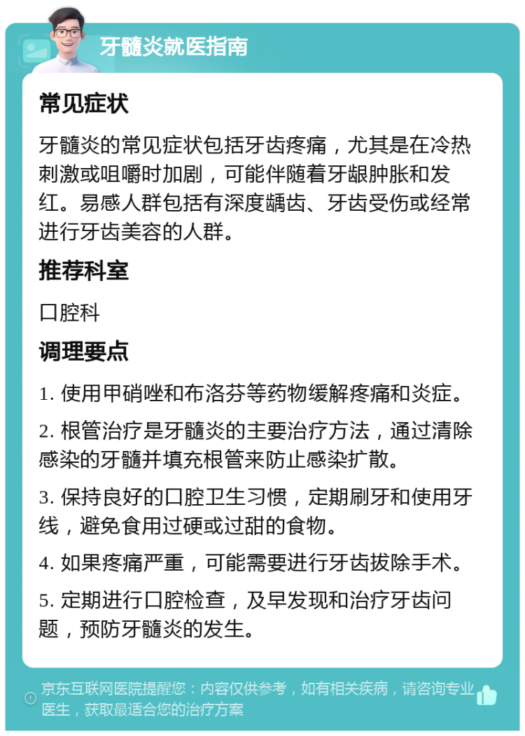 牙髓炎就医指南 常见症状 牙髓炎的常见症状包括牙齿疼痛，尤其是在冷热刺激或咀嚼时加剧，可能伴随着牙龈肿胀和发红。易感人群包括有深度龋齿、牙齿受伤或经常进行牙齿美容的人群。 推荐科室 口腔科 调理要点 1. 使用甲硝唑和布洛芬等药物缓解疼痛和炎症。 2. 根管治疗是牙髓炎的主要治疗方法，通过清除感染的牙髓并填充根管来防止感染扩散。 3. 保持良好的口腔卫生习惯，定期刷牙和使用牙线，避免食用过硬或过甜的食物。 4. 如果疼痛严重，可能需要进行牙齿拔除手术。 5. 定期进行口腔检查，及早发现和治疗牙齿问题，预防牙髓炎的发生。