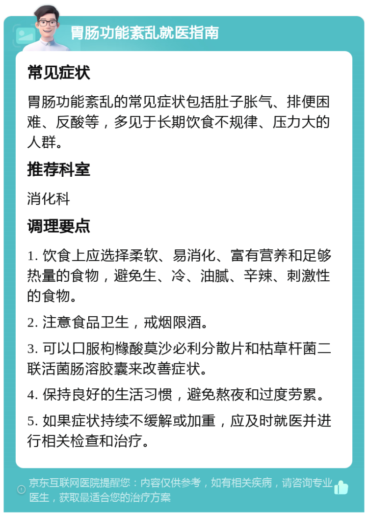 胃肠功能紊乱就医指南 常见症状 胃肠功能紊乱的常见症状包括肚子胀气、排便困难、反酸等，多见于长期饮食不规律、压力大的人群。 推荐科室 消化科 调理要点 1. 饮食上应选择柔软、易消化、富有营养和足够热量的食物，避免生、冷、油腻、辛辣、刺激性的食物。 2. 注意食品卫生，戒烟限酒。 3. 可以口服枸橼酸莫沙必利分散片和枯草杆菌二联活菌肠溶胶囊来改善症状。 4. 保持良好的生活习惯，避免熬夜和过度劳累。 5. 如果症状持续不缓解或加重，应及时就医并进行相关检查和治疗。