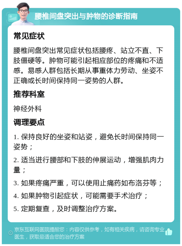 腰椎间盘突出与肿物的诊断指南 常见症状 腰椎间盘突出常见症状包括腰疼、站立不直、下肢僵硬等。肿物可能引起相应部位的疼痛和不适感。易感人群包括长期从事重体力劳动、坐姿不正确或长时间保持同一姿势的人群。 推荐科室 神经外科 调理要点 1. 保持良好的坐姿和站姿，避免长时间保持同一姿势； 2. 适当进行腰部和下肢的伸展运动，增强肌肉力量； 3. 如果疼痛严重，可以使用止痛药如布洛芬等； 4. 如果肿物引起症状，可能需要手术治疗； 5. 定期复查，及时调整治疗方案。