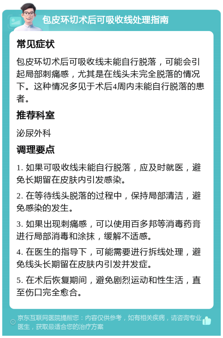 包皮环切术后可吸收线处理指南 常见症状 包皮环切术后可吸收线未能自行脱落，可能会引起局部刺痛感，尤其是在线头未完全脱落的情况下。这种情况多见于术后4周内未能自行脱落的患者。 推荐科室 泌尿外科 调理要点 1. 如果可吸收线未能自行脱落，应及时就医，避免长期留在皮肤内引发感染。 2. 在等待线头脱落的过程中，保持局部清洁，避免感染的发生。 3. 如果出现刺痛感，可以使用百多邦等消毒药膏进行局部消毒和涂抹，缓解不适感。 4. 在医生的指导下，可能需要进行拆线处理，避免线头长期留在皮肤内引发并发症。 5. 在术后恢复期间，避免剧烈运动和性生活，直至伤口完全愈合。