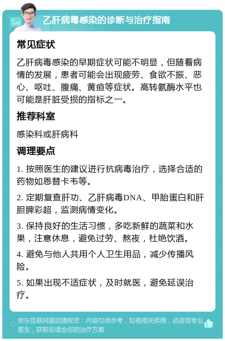 乙肝病毒感染的诊断与治疗指南 常见症状 乙肝病毒感染的早期症状可能不明显，但随着病情的发展，患者可能会出现疲劳、食欲不振、恶心、呕吐、腹痛、黄疸等症状。高转氨酶水平也可能是肝脏受损的指标之一。 推荐科室 感染科或肝病科 调理要点 1. 按照医生的建议进行抗病毒治疗，选择合适的药物如恩替卡韦等。 2. 定期复查肝功、乙肝病毒DNA、甲胎蛋白和肝胆脾彩超，监测病情变化。 3. 保持良好的生活习惯，多吃新鲜的蔬菜和水果，注意休息，避免过劳、熬夜，杜绝饮酒。 4. 避免与他人共用个人卫生用品，减少传播风险。 5. 如果出现不适症状，及时就医，避免延误治疗。