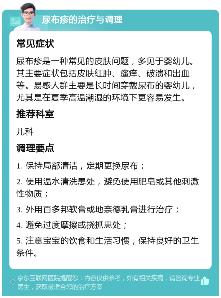 尿布疹的治疗与调理 常见症状 尿布疹是一种常见的皮肤问题，多见于婴幼儿。其主要症状包括皮肤红肿、瘙痒、破溃和出血等。易感人群主要是长时间穿戴尿布的婴幼儿，尤其是在夏季高温潮湿的环境下更容易发生。 推荐科室 儿科 调理要点 1. 保持局部清洁，定期更换尿布； 2. 使用温水清洗患处，避免使用肥皂或其他刺激性物质； 3. 外用百多邦软膏或地奈德乳膏进行治疗； 4. 避免过度摩擦或挠抓患处； 5. 注意宝宝的饮食和生活习惯，保持良好的卫生条件。