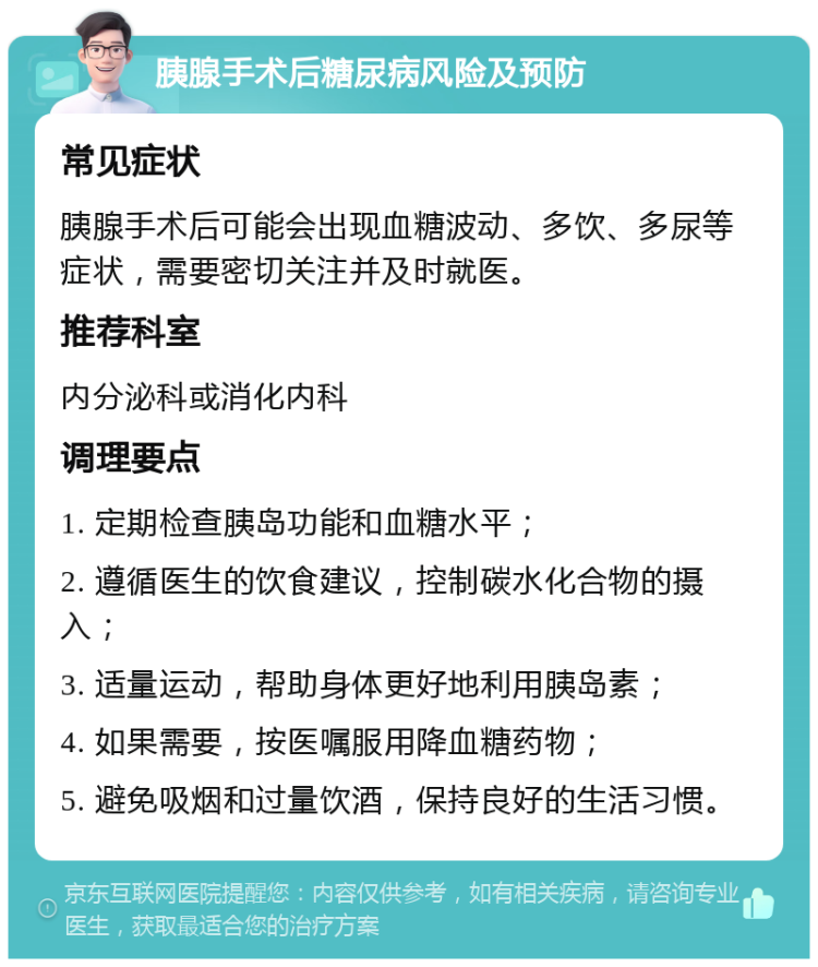 胰腺手术后糖尿病风险及预防 常见症状 胰腺手术后可能会出现血糖波动、多饮、多尿等症状，需要密切关注并及时就医。 推荐科室 内分泌科或消化内科 调理要点 1. 定期检查胰岛功能和血糖水平； 2. 遵循医生的饮食建议，控制碳水化合物的摄入； 3. 适量运动，帮助身体更好地利用胰岛素； 4. 如果需要，按医嘱服用降血糖药物； 5. 避免吸烟和过量饮酒，保持良好的生活习惯。