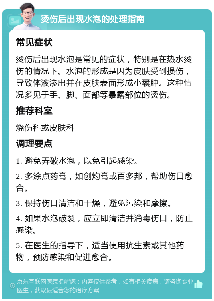 烫伤后出现水泡的处理指南 常见症状 烫伤后出现水泡是常见的症状，特别是在热水烫伤的情况下。水泡的形成是因为皮肤受到损伤，导致体液渗出并在皮肤表面形成小囊肿。这种情况多见于手、脚、面部等暴露部位的烫伤。 推荐科室 烧伤科或皮肤科 调理要点 1. 避免弄破水泡，以免引起感染。 2. 多涂点药膏，如创灼膏或百多邦，帮助伤口愈合。 3. 保持伤口清洁和干燥，避免污染和摩擦。 4. 如果水泡破裂，应立即清洁并消毒伤口，防止感染。 5. 在医生的指导下，适当使用抗生素或其他药物，预防感染和促进愈合。