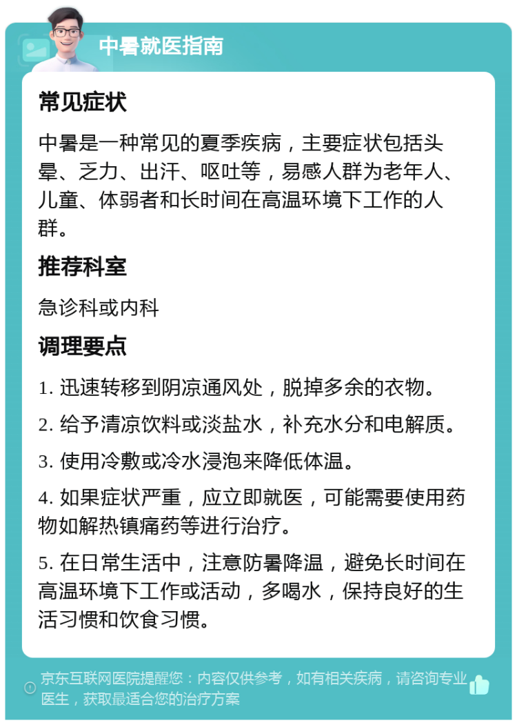 中暑就医指南 常见症状 中暑是一种常见的夏季疾病，主要症状包括头晕、乏力、出汗、呕吐等，易感人群为老年人、儿童、体弱者和长时间在高温环境下工作的人群。 推荐科室 急诊科或内科 调理要点 1. 迅速转移到阴凉通风处，脱掉多余的衣物。 2. 给予清凉饮料或淡盐水，补充水分和电解质。 3. 使用冷敷或冷水浸泡来降低体温。 4. 如果症状严重，应立即就医，可能需要使用药物如解热镇痛药等进行治疗。 5. 在日常生活中，注意防暑降温，避免长时间在高温环境下工作或活动，多喝水，保持良好的生活习惯和饮食习惯。