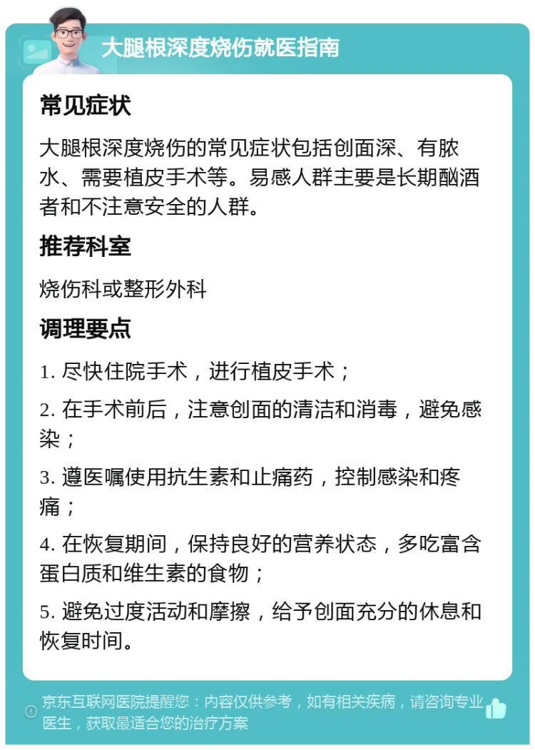 大腿根深度烧伤就医指南 常见症状 大腿根深度烧伤的常见症状包括创面深、有脓水、需要植皮手术等。易感人群主要是长期酗酒者和不注意安全的人群。 推荐科室 烧伤科或整形外科 调理要点 1. 尽快住院手术，进行植皮手术； 2. 在手术前后，注意创面的清洁和消毒，避免感染； 3. 遵医嘱使用抗生素和止痛药，控制感染和疼痛； 4. 在恢复期间，保持良好的营养状态，多吃富含蛋白质和维生素的食物； 5. 避免过度活动和摩擦，给予创面充分的休息和恢复时间。