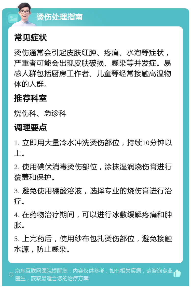 烫伤处理指南 常见症状 烫伤通常会引起皮肤红肿、疼痛、水泡等症状，严重者可能会出现皮肤破损、感染等并发症。易感人群包括厨房工作者、儿童等经常接触高温物体的人群。 推荐科室 烧伤科、急诊科 调理要点 1. 立即用大量冷水冲洗烫伤部位，持续10分钟以上。 2. 使用碘伏消毒烫伤部位，涂抹湿润烧伤膏进行覆盖和保护。 3. 避免使用硼酸溶液，选择专业的烧伤膏进行治疗。 4. 在药物治疗期间，可以进行冰敷缓解疼痛和肿胀。 5. 上完药后，使用纱布包扎烫伤部位，避免接触水源，防止感染。