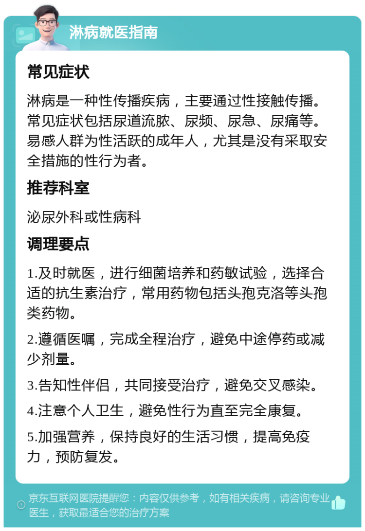 淋病就医指南 常见症状 淋病是一种性传播疾病，主要通过性接触传播。常见症状包括尿道流脓、尿频、尿急、尿痛等。易感人群为性活跃的成年人，尤其是没有采取安全措施的性行为者。 推荐科室 泌尿外科或性病科 调理要点 1.及时就医，进行细菌培养和药敏试验，选择合适的抗生素治疗，常用药物包括头孢克洛等头孢类药物。 2.遵循医嘱，完成全程治疗，避免中途停药或减少剂量。 3.告知性伴侣，共同接受治疗，避免交叉感染。 4.注意个人卫生，避免性行为直至完全康复。 5.加强营养，保持良好的生活习惯，提高免疫力，预防复发。