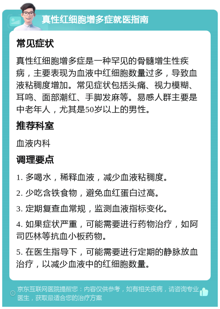 真性红细胞增多症就医指南 常见症状 真性红细胞增多症是一种罕见的骨髓增生性疾病，主要表现为血液中红细胞数量过多，导致血液粘稠度增加。常见症状包括头痛、视力模糊、耳鸣、面部潮红、手脚发麻等。易感人群主要是中老年人，尤其是50岁以上的男性。 推荐科室 血液内科 调理要点 1. 多喝水，稀释血液，减少血液粘稠度。 2. 少吃含铁食物，避免血红蛋白过高。 3. 定期复查血常规，监测血液指标变化。 4. 如果症状严重，可能需要进行药物治疗，如阿司匹林等抗血小板药物。 5. 在医生指导下，可能需要进行定期的静脉放血治疗，以减少血液中的红细胞数量。