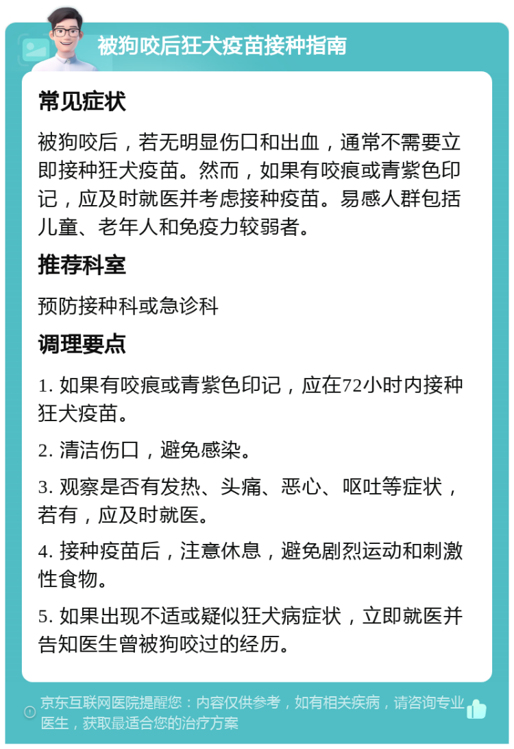 被狗咬后狂犬疫苗接种指南 常见症状 被狗咬后，若无明显伤口和出血，通常不需要立即接种狂犬疫苗。然而，如果有咬痕或青紫色印记，应及时就医并考虑接种疫苗。易感人群包括儿童、老年人和免疫力较弱者。 推荐科室 预防接种科或急诊科 调理要点 1. 如果有咬痕或青紫色印记，应在72小时内接种狂犬疫苗。 2. 清洁伤口，避免感染。 3. 观察是否有发热、头痛、恶心、呕吐等症状，若有，应及时就医。 4. 接种疫苗后，注意休息，避免剧烈运动和刺激性食物。 5. 如果出现不适或疑似狂犬病症状，立即就医并告知医生曾被狗咬过的经历。