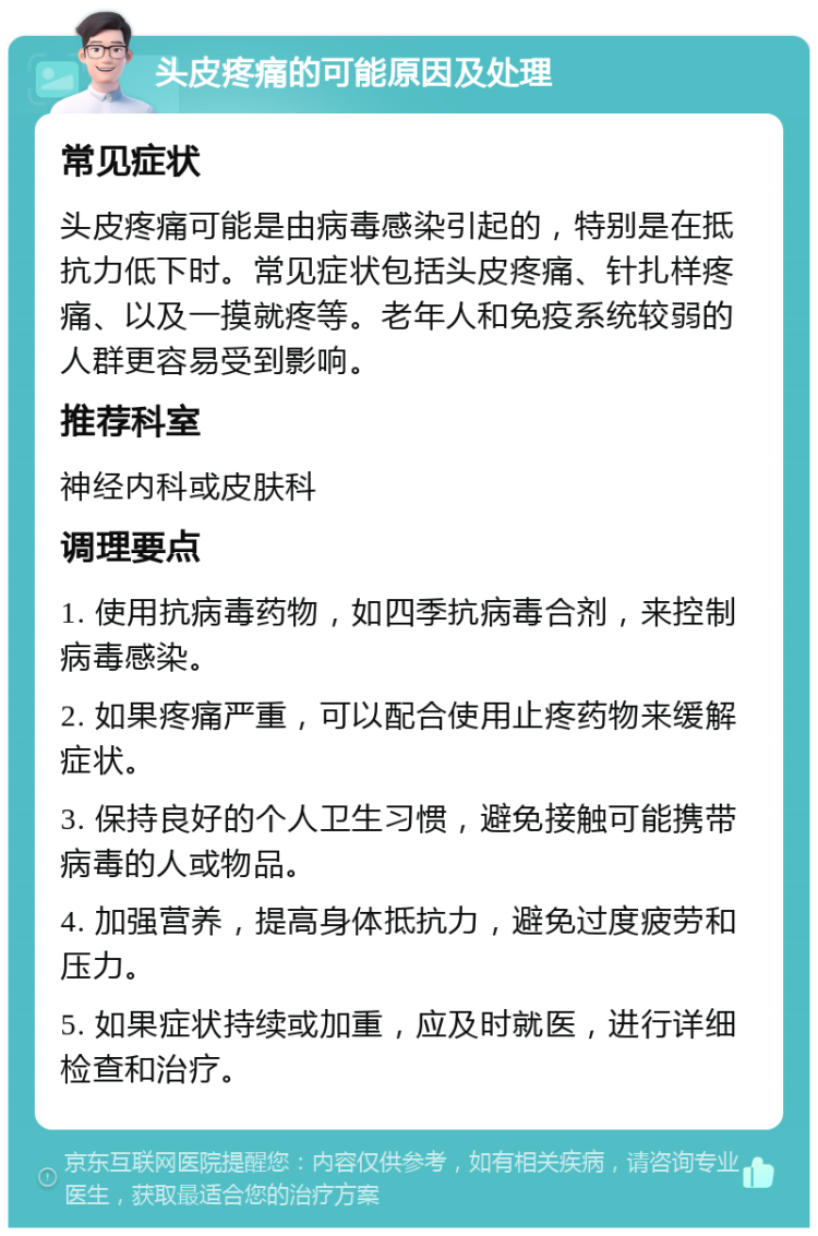 头皮疼痛的可能原因及处理 常见症状 头皮疼痛可能是由病毒感染引起的，特别是在抵抗力低下时。常见症状包括头皮疼痛、针扎样疼痛、以及一摸就疼等。老年人和免疫系统较弱的人群更容易受到影响。 推荐科室 神经内科或皮肤科 调理要点 1. 使用抗病毒药物，如四季抗病毒合剂，来控制病毒感染。 2. 如果疼痛严重，可以配合使用止疼药物来缓解症状。 3. 保持良好的个人卫生习惯，避免接触可能携带病毒的人或物品。 4. 加强营养，提高身体抵抗力，避免过度疲劳和压力。 5. 如果症状持续或加重，应及时就医，进行详细检查和治疗。