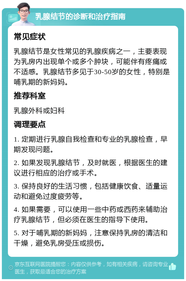 乳腺结节的诊断和治疗指南 常见症状 乳腺结节是女性常见的乳腺疾病之一，主要表现为乳房内出现单个或多个肿块，可能伴有疼痛或不适感。乳腺结节多见于30-50岁的女性，特别是哺乳期的新妈妈。 推荐科室 乳腺外科或妇科 调理要点 1. 定期进行乳腺自我检查和专业的乳腺检查，早期发现问题。 2. 如果发现乳腺结节，及时就医，根据医生的建议进行相应的治疗或手术。 3. 保持良好的生活习惯，包括健康饮食、适量运动和避免过度疲劳等。 4. 如果需要，可以使用一些中药或西药来辅助治疗乳腺结节，但必须在医生的指导下使用。 5. 对于哺乳期的新妈妈，注意保持乳房的清洁和干燥，避免乳房受压或损伤。