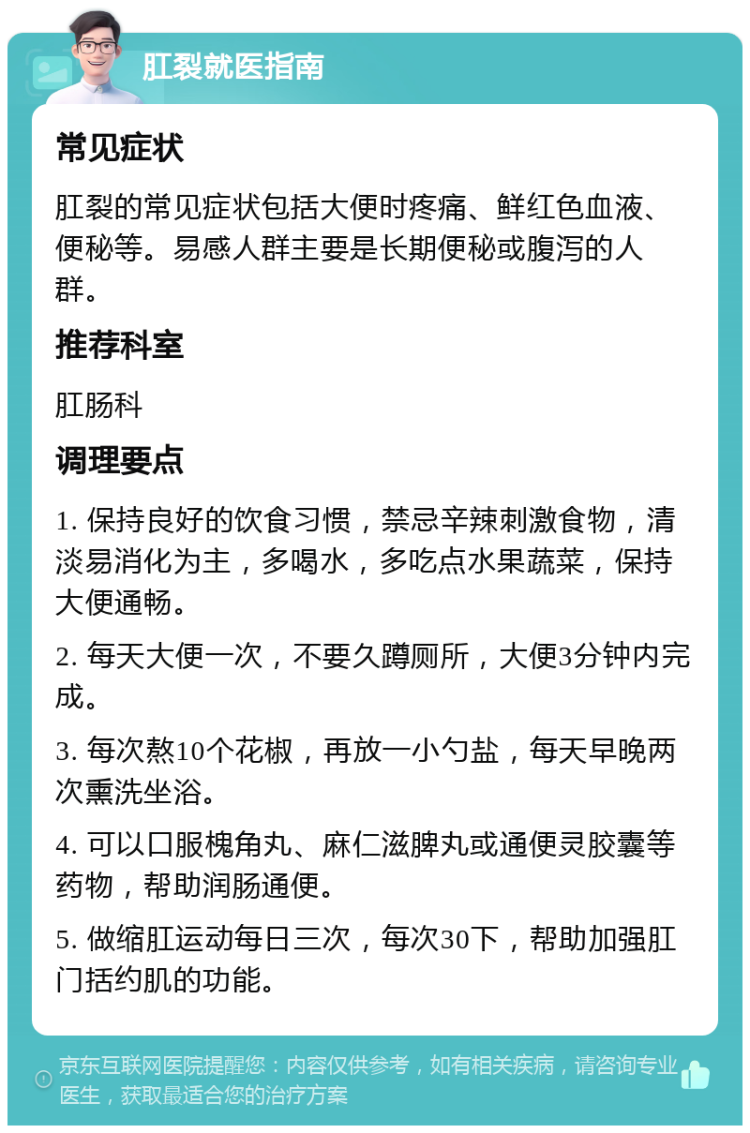 肛裂就医指南 常见症状 肛裂的常见症状包括大便时疼痛、鲜红色血液、便秘等。易感人群主要是长期便秘或腹泻的人群。 推荐科室 肛肠科 调理要点 1. 保持良好的饮食习惯，禁忌辛辣刺激食物，清淡易消化为主，多喝水，多吃点水果蔬菜，保持大便通畅。 2. 每天大便一次，不要久蹲厕所，大便3分钟内完成。 3. 每次熬10个花椒，再放一小勺盐，每天早晚两次熏洗坐浴。 4. 可以口服槐角丸、麻仁滋脾丸或通便灵胶囊等药物，帮助润肠通便。 5. 做缩肛运动每日三次，每次30下，帮助加强肛门括约肌的功能。