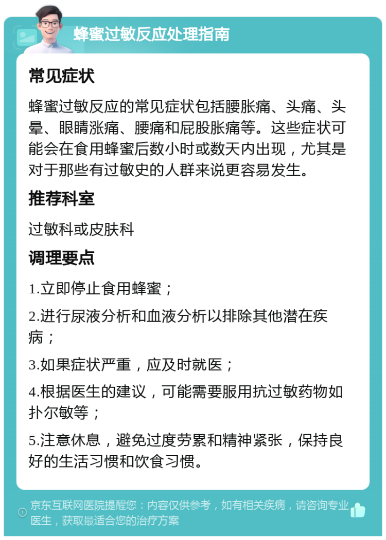 蜂蜜过敏反应处理指南 常见症状 蜂蜜过敏反应的常见症状包括腰胀痛、头痛、头晕、眼睛涨痛、腰痛和屁股胀痛等。这些症状可能会在食用蜂蜜后数小时或数天内出现，尤其是对于那些有过敏史的人群来说更容易发生。 推荐科室 过敏科或皮肤科 调理要点 1.立即停止食用蜂蜜； 2.进行尿液分析和血液分析以排除其他潜在疾病； 3.如果症状严重，应及时就医； 4.根据医生的建议，可能需要服用抗过敏药物如扑尔敏等； 5.注意休息，避免过度劳累和精神紧张，保持良好的生活习惯和饮食习惯。