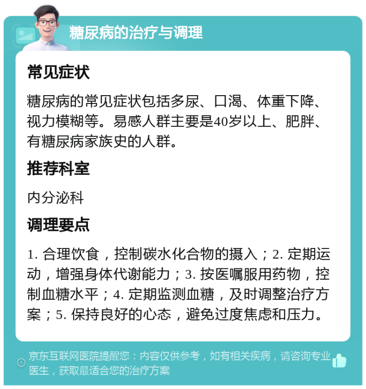 糖尿病的治疗与调理 常见症状 糖尿病的常见症状包括多尿、口渴、体重下降、视力模糊等。易感人群主要是40岁以上、肥胖、有糖尿病家族史的人群。 推荐科室 内分泌科 调理要点 1. 合理饮食，控制碳水化合物的摄入；2. 定期运动，增强身体代谢能力；3. 按医嘱服用药物，控制血糖水平；4. 定期监测血糖，及时调整治疗方案；5. 保持良好的心态，避免过度焦虑和压力。