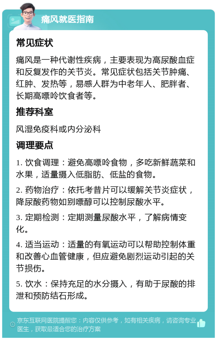 痛风就医指南 常见症状 痛风是一种代谢性疾病，主要表现为高尿酸血症和反复发作的关节炎。常见症状包括关节肿痛、红肿、发热等，易感人群为中老年人、肥胖者、长期高嘌呤饮食者等。 推荐科室 风湿免疫科或内分泌科 调理要点 1. 饮食调理：避免高嘌呤食物，多吃新鲜蔬菜和水果，适量摄入低脂肪、低盐的食物。 2. 药物治疗：依托考昔片可以缓解关节炎症状，降尿酸药物如别嘌醇可以控制尿酸水平。 3. 定期检测：定期测量尿酸水平，了解病情变化。 4. 适当运动：适量的有氧运动可以帮助控制体重和改善心血管健康，但应避免剧烈运动引起的关节损伤。 5. 饮水：保持充足的水分摄入，有助于尿酸的排泄和预防结石形成。