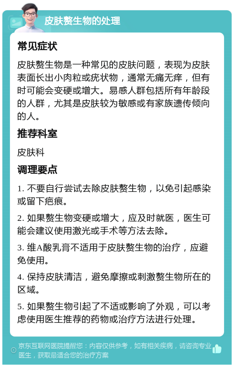 皮肤赘生物的处理 常见症状 皮肤赘生物是一种常见的皮肤问题，表现为皮肤表面长出小肉粒或疣状物，通常无痛无痒，但有时可能会变硬或增大。易感人群包括所有年龄段的人群，尤其是皮肤较为敏感或有家族遗传倾向的人。 推荐科室 皮肤科 调理要点 1. 不要自行尝试去除皮肤赘生物，以免引起感染或留下疤痕。 2. 如果赘生物变硬或增大，应及时就医，医生可能会建议使用激光或手术等方法去除。 3. 维A酸乳膏不适用于皮肤赘生物的治疗，应避免使用。 4. 保持皮肤清洁，避免摩擦或刺激赘生物所在的区域。 5. 如果赘生物引起了不适或影响了外观，可以考虑使用医生推荐的药物或治疗方法进行处理。