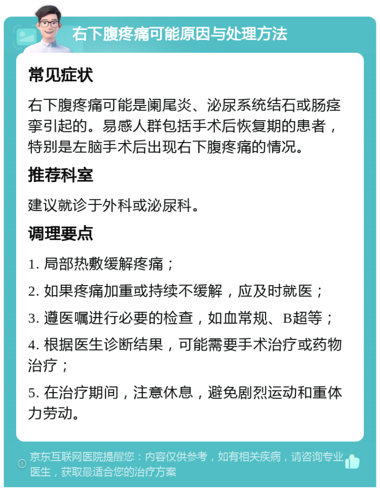 右下腹疼痛可能原因与处理方法 常见症状 右下腹疼痛可能是阑尾炎、泌尿系统结石或肠痉挛引起的。易感人群包括手术后恢复期的患者，特别是左脑手术后出现右下腹疼痛的情况。 推荐科室 建议就诊于外科或泌尿科。 调理要点 1. 局部热敷缓解疼痛； 2. 如果疼痛加重或持续不缓解，应及时就医； 3. 遵医嘱进行必要的检查，如血常规、B超等； 4. 根据医生诊断结果，可能需要手术治疗或药物治疗； 5. 在治疗期间，注意休息，避免剧烈运动和重体力劳动。