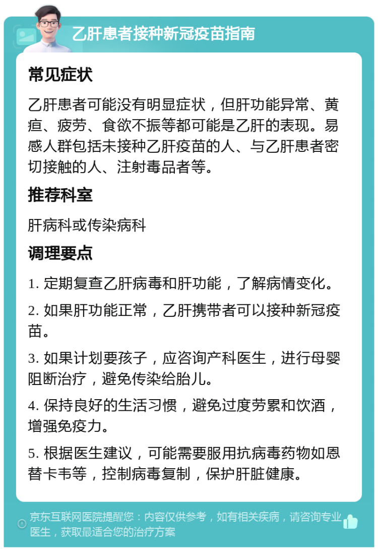 乙肝患者接种新冠疫苗指南 常见症状 乙肝患者可能没有明显症状，但肝功能异常、黄疸、疲劳、食欲不振等都可能是乙肝的表现。易感人群包括未接种乙肝疫苗的人、与乙肝患者密切接触的人、注射毒品者等。 推荐科室 肝病科或传染病科 调理要点 1. 定期复查乙肝病毒和肝功能，了解病情变化。 2. 如果肝功能正常，乙肝携带者可以接种新冠疫苗。 3. 如果计划要孩子，应咨询产科医生，进行母婴阻断治疗，避免传染给胎儿。 4. 保持良好的生活习惯，避免过度劳累和饮酒，增强免疫力。 5. 根据医生建议，可能需要服用抗病毒药物如恩替卡韦等，控制病毒复制，保护肝脏健康。