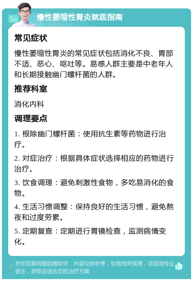 慢性萎缩性胃炎就医指南 常见症状 慢性萎缩性胃炎的常见症状包括消化不良、胃部不适、恶心、呕吐等。易感人群主要是中老年人和长期接触幽门螺杆菌的人群。 推荐科室 消化内科 调理要点 1. 根除幽门螺杆菌：使用抗生素等药物进行治疗。 2. 对症治疗：根据具体症状选择相应的药物进行治疗。 3. 饮食调理：避免刺激性食物，多吃易消化的食物。 4. 生活习惯调整：保持良好的生活习惯，避免熬夜和过度劳累。 5. 定期复查：定期进行胃镜检查，监测病情变化。