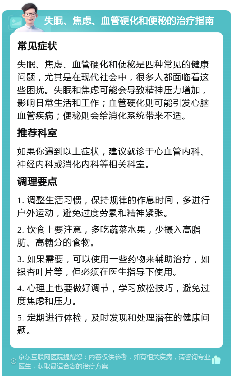 失眠、焦虑、血管硬化和便秘的治疗指南 常见症状 失眠、焦虑、血管硬化和便秘是四种常见的健康问题，尤其是在现代社会中，很多人都面临着这些困扰。失眠和焦虑可能会导致精神压力增加，影响日常生活和工作；血管硬化则可能引发心脑血管疾病；便秘则会给消化系统带来不适。 推荐科室 如果你遇到以上症状，建议就诊于心血管内科、神经内科或消化内科等相关科室。 调理要点 1. 调整生活习惯，保持规律的作息时间，多进行户外运动，避免过度劳累和精神紧张。 2. 饮食上要注意，多吃蔬菜水果，少摄入高脂肪、高糖分的食物。 3. 如果需要，可以使用一些药物来辅助治疗，如银杏叶片等，但必须在医生指导下使用。 4. 心理上也要做好调节，学习放松技巧，避免过度焦虑和压力。 5. 定期进行体检，及时发现和处理潜在的健康问题。