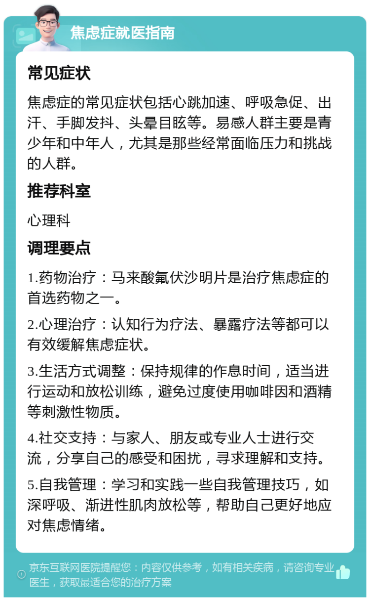 焦虑症就医指南 常见症状 焦虑症的常见症状包括心跳加速、呼吸急促、出汗、手脚发抖、头晕目眩等。易感人群主要是青少年和中年人，尤其是那些经常面临压力和挑战的人群。 推荐科室 心理科 调理要点 1.药物治疗：马来酸氟伏沙明片是治疗焦虑症的首选药物之一。 2.心理治疗：认知行为疗法、暴露疗法等都可以有效缓解焦虑症状。 3.生活方式调整：保持规律的作息时间，适当进行运动和放松训练，避免过度使用咖啡因和酒精等刺激性物质。 4.社交支持：与家人、朋友或专业人士进行交流，分享自己的感受和困扰，寻求理解和支持。 5.自我管理：学习和实践一些自我管理技巧，如深呼吸、渐进性肌肉放松等，帮助自己更好地应对焦虑情绪。