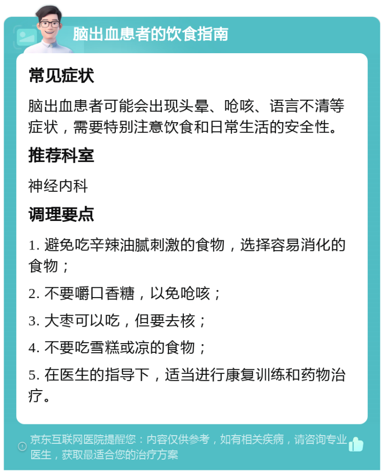 脑出血患者的饮食指南 常见症状 脑出血患者可能会出现头晕、呛咳、语言不清等症状，需要特别注意饮食和日常生活的安全性。 推荐科室 神经内科 调理要点 1. 避免吃辛辣油腻刺激的食物，选择容易消化的食物； 2. 不要嚼口香糖，以免呛咳； 3. 大枣可以吃，但要去核； 4. 不要吃雪糕或凉的食物； 5. 在医生的指导下，适当进行康复训练和药物治疗。