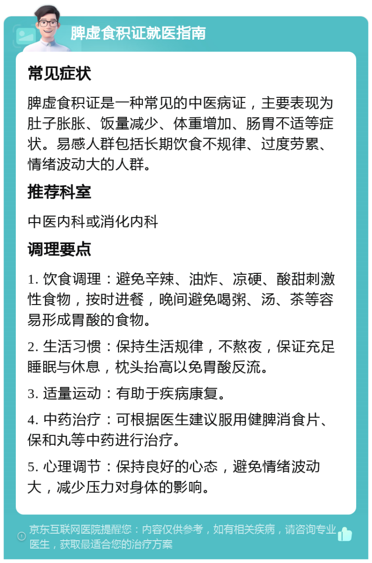 脾虚食积证就医指南 常见症状 脾虚食积证是一种常见的中医病证，主要表现为肚子胀胀、饭量减少、体重增加、肠胃不适等症状。易感人群包括长期饮食不规律、过度劳累、情绪波动大的人群。 推荐科室 中医内科或消化内科 调理要点 1. 饮食调理：避免辛辣、油炸、凉硬、酸甜刺激性食物，按时进餐，晚间避免喝粥、汤、茶等容易形成胃酸的食物。 2. 生活习惯：保持生活规律，不熬夜，保证充足睡眠与休息，枕头抬高以免胃酸反流。 3. 适量运动：有助于疾病康复。 4. 中药治疗：可根据医生建议服用健脾消食片、保和丸等中药进行治疗。 5. 心理调节：保持良好的心态，避免情绪波动大，减少压力对身体的影响。