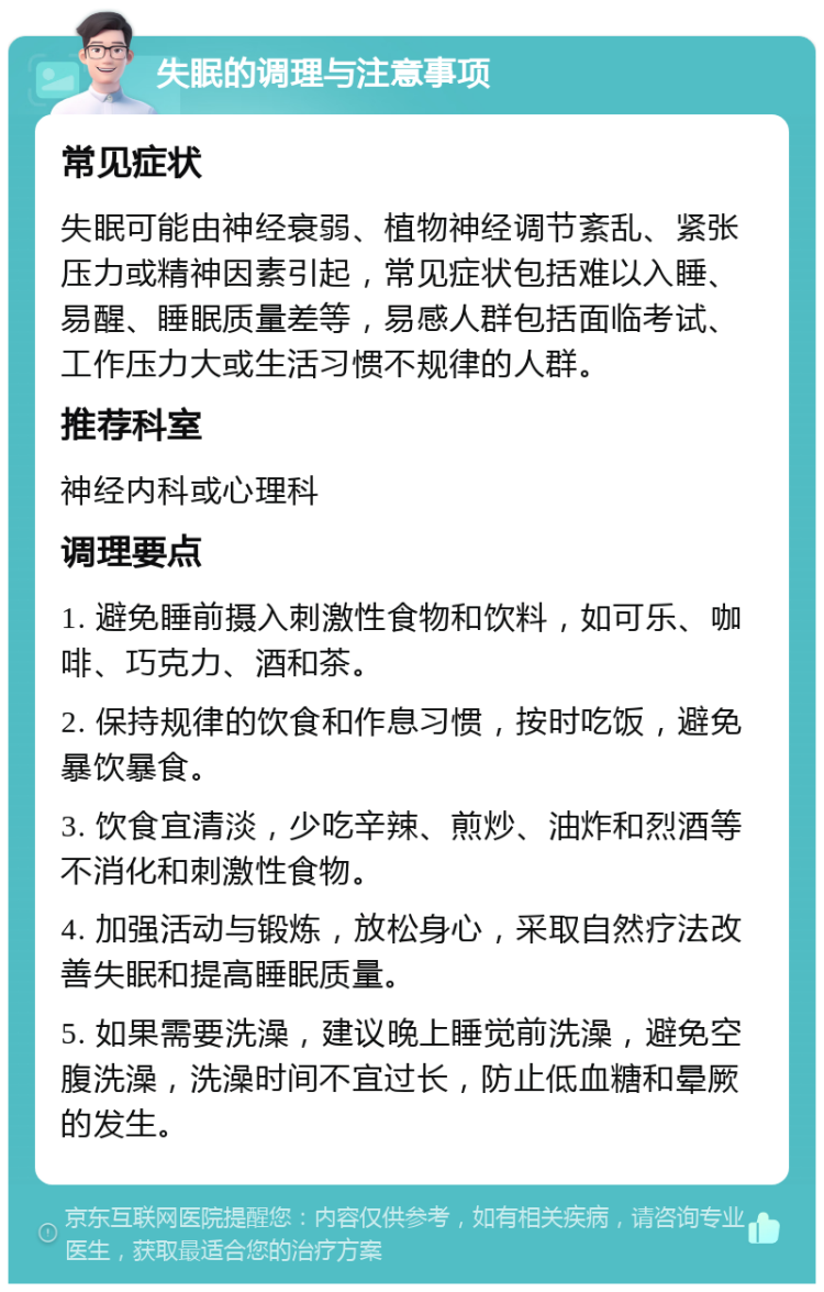 失眠的调理与注意事项 常见症状 失眠可能由神经衰弱、植物神经调节紊乱、紧张压力或精神因素引起，常见症状包括难以入睡、易醒、睡眠质量差等，易感人群包括面临考试、工作压力大或生活习惯不规律的人群。 推荐科室 神经内科或心理科 调理要点 1. 避免睡前摄入刺激性食物和饮料，如可乐、咖啡、巧克力、酒和茶。 2. 保持规律的饮食和作息习惯，按时吃饭，避免暴饮暴食。 3. 饮食宜清淡，少吃辛辣、煎炒、油炸和烈酒等不消化和刺激性食物。 4. 加强活动与锻炼，放松身心，采取自然疗法改善失眠和提高睡眠质量。 5. 如果需要洗澡，建议晚上睡觉前洗澡，避免空腹洗澡，洗澡时间不宜过长，防止低血糖和晕厥的发生。