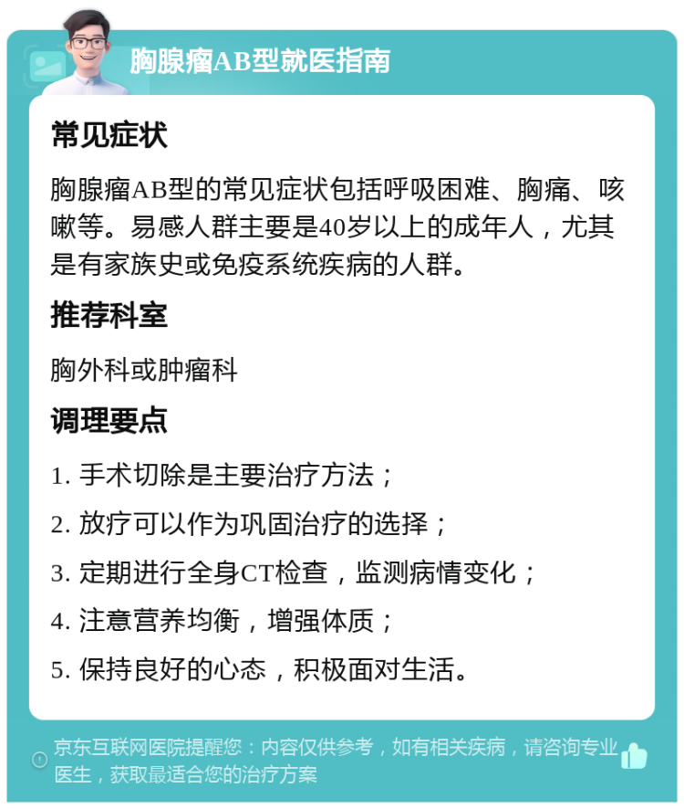 胸腺瘤AB型就医指南 常见症状 胸腺瘤AB型的常见症状包括呼吸困难、胸痛、咳嗽等。易感人群主要是40岁以上的成年人，尤其是有家族史或免疫系统疾病的人群。 推荐科室 胸外科或肿瘤科 调理要点 1. 手术切除是主要治疗方法； 2. 放疗可以作为巩固治疗的选择； 3. 定期进行全身CT检查，监测病情变化； 4. 注意营养均衡，增强体质； 5. 保持良好的心态，积极面对生活。