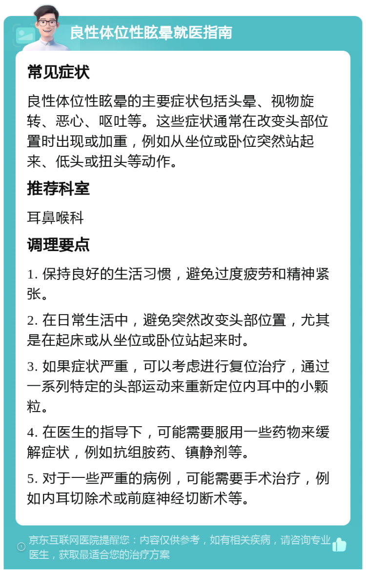 良性体位性眩晕就医指南 常见症状 良性体位性眩晕的主要症状包括头晕、视物旋转、恶心、呕吐等。这些症状通常在改变头部位置时出现或加重，例如从坐位或卧位突然站起来、低头或扭头等动作。 推荐科室 耳鼻喉科 调理要点 1. 保持良好的生活习惯，避免过度疲劳和精神紧张。 2. 在日常生活中，避免突然改变头部位置，尤其是在起床或从坐位或卧位站起来时。 3. 如果症状严重，可以考虑进行复位治疗，通过一系列特定的头部运动来重新定位内耳中的小颗粒。 4. 在医生的指导下，可能需要服用一些药物来缓解症状，例如抗组胺药、镇静剂等。 5. 对于一些严重的病例，可能需要手术治疗，例如内耳切除术或前庭神经切断术等。