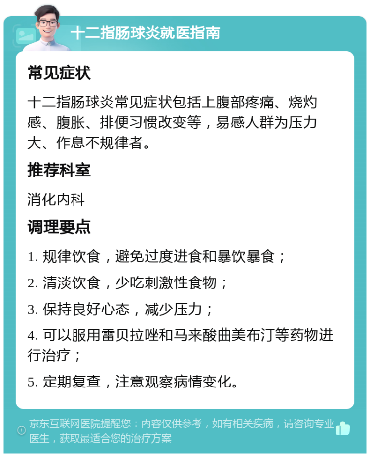 十二指肠球炎就医指南 常见症状 十二指肠球炎常见症状包括上腹部疼痛、烧灼感、腹胀、排便习惯改变等，易感人群为压力大、作息不规律者。 推荐科室 消化内科 调理要点 1. 规律饮食，避免过度进食和暴饮暴食； 2. 清淡饮食，少吃刺激性食物； 3. 保持良好心态，减少压力； 4. 可以服用雷贝拉唑和马来酸曲美布汀等药物进行治疗； 5. 定期复查，注意观察病情变化。