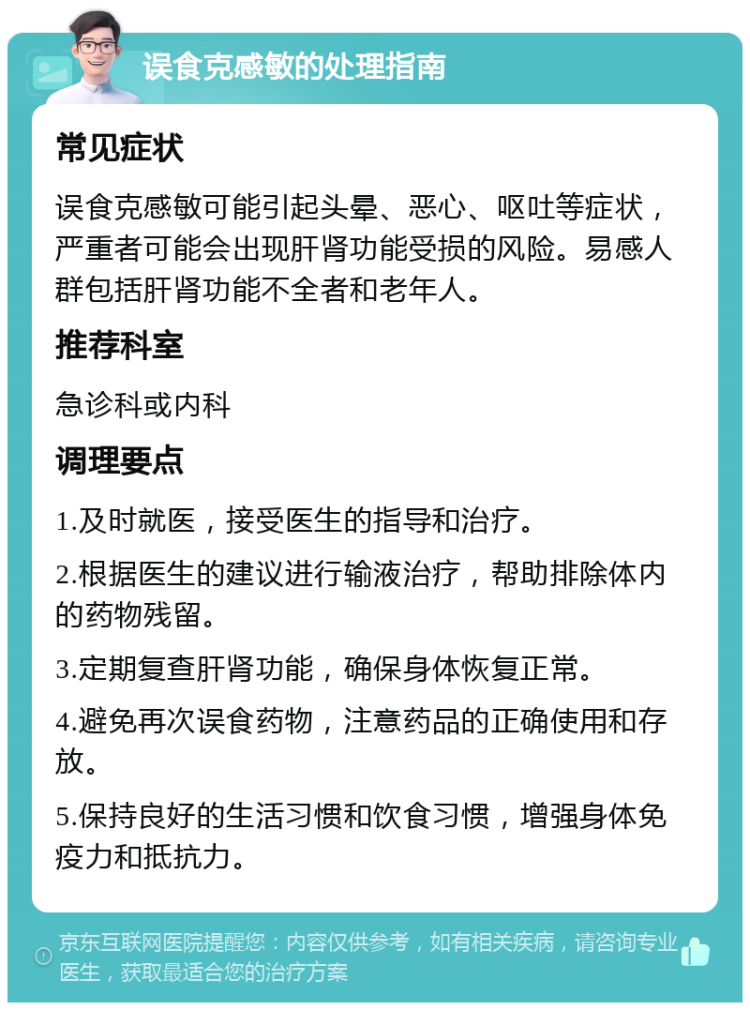 误食克感敏的处理指南 常见症状 误食克感敏可能引起头晕、恶心、呕吐等症状，严重者可能会出现肝肾功能受损的风险。易感人群包括肝肾功能不全者和老年人。 推荐科室 急诊科或内科 调理要点 1.及时就医，接受医生的指导和治疗。 2.根据医生的建议进行输液治疗，帮助排除体内的药物残留。 3.定期复查肝肾功能，确保身体恢复正常。 4.避免再次误食药物，注意药品的正确使用和存放。 5.保持良好的生活习惯和饮食习惯，增强身体免疫力和抵抗力。