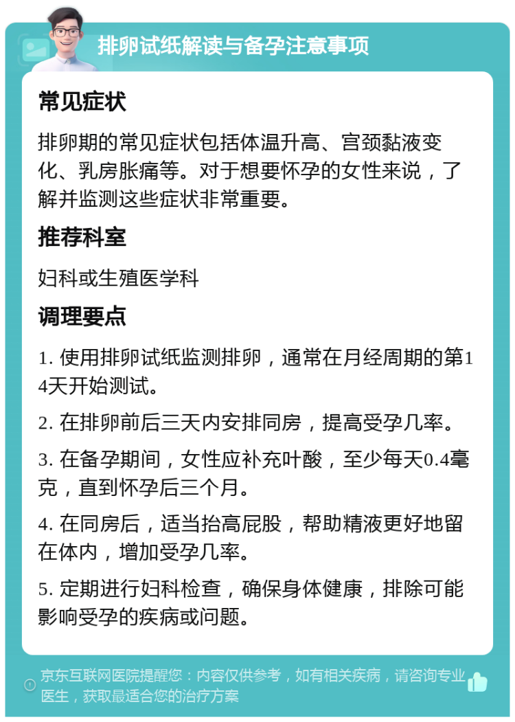 排卵试纸解读与备孕注意事项 常见症状 排卵期的常见症状包括体温升高、宫颈黏液变化、乳房胀痛等。对于想要怀孕的女性来说，了解并监测这些症状非常重要。 推荐科室 妇科或生殖医学科 调理要点 1. 使用排卵试纸监测排卵，通常在月经周期的第14天开始测试。 2. 在排卵前后三天内安排同房，提高受孕几率。 3. 在备孕期间，女性应补充叶酸，至少每天0.4毫克，直到怀孕后三个月。 4. 在同房后，适当抬高屁股，帮助精液更好地留在体内，增加受孕几率。 5. 定期进行妇科检查，确保身体健康，排除可能影响受孕的疾病或问题。