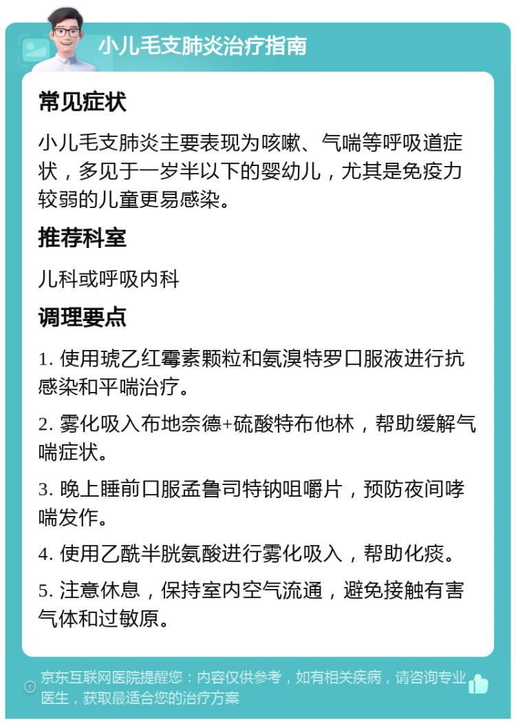 小儿毛支肺炎治疗指南 常见症状 小儿毛支肺炎主要表现为咳嗽、气喘等呼吸道症状，多见于一岁半以下的婴幼儿，尤其是免疫力较弱的儿童更易感染。 推荐科室 儿科或呼吸内科 调理要点 1. 使用琥乙红霉素颗粒和氨溴特罗口服液进行抗感染和平喘治疗。 2. 雾化吸入布地奈德+硫酸特布他林，帮助缓解气喘症状。 3. 晚上睡前口服孟鲁司特钠咀嚼片，预防夜间哮喘发作。 4. 使用乙酰半胱氨酸进行雾化吸入，帮助化痰。 5. 注意休息，保持室内空气流通，避免接触有害气体和过敏原。