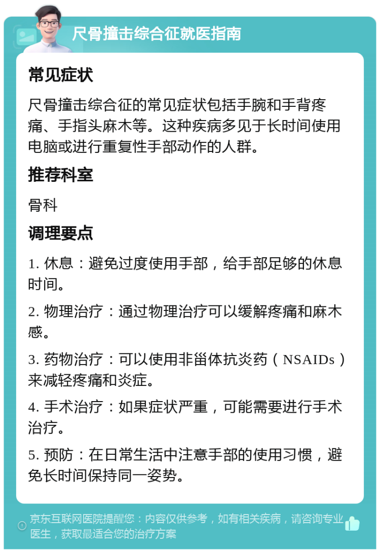 尺骨撞击综合征就医指南 常见症状 尺骨撞击综合征的常见症状包括手腕和手背疼痛、手指头麻木等。这种疾病多见于长时间使用电脑或进行重复性手部动作的人群。 推荐科室 骨科 调理要点 1. 休息：避免过度使用手部，给手部足够的休息时间。 2. 物理治疗：通过物理治疗可以缓解疼痛和麻木感。 3. 药物治疗：可以使用非甾体抗炎药（NSAIDs）来减轻疼痛和炎症。 4. 手术治疗：如果症状严重，可能需要进行手术治疗。 5. 预防：在日常生活中注意手部的使用习惯，避免长时间保持同一姿势。