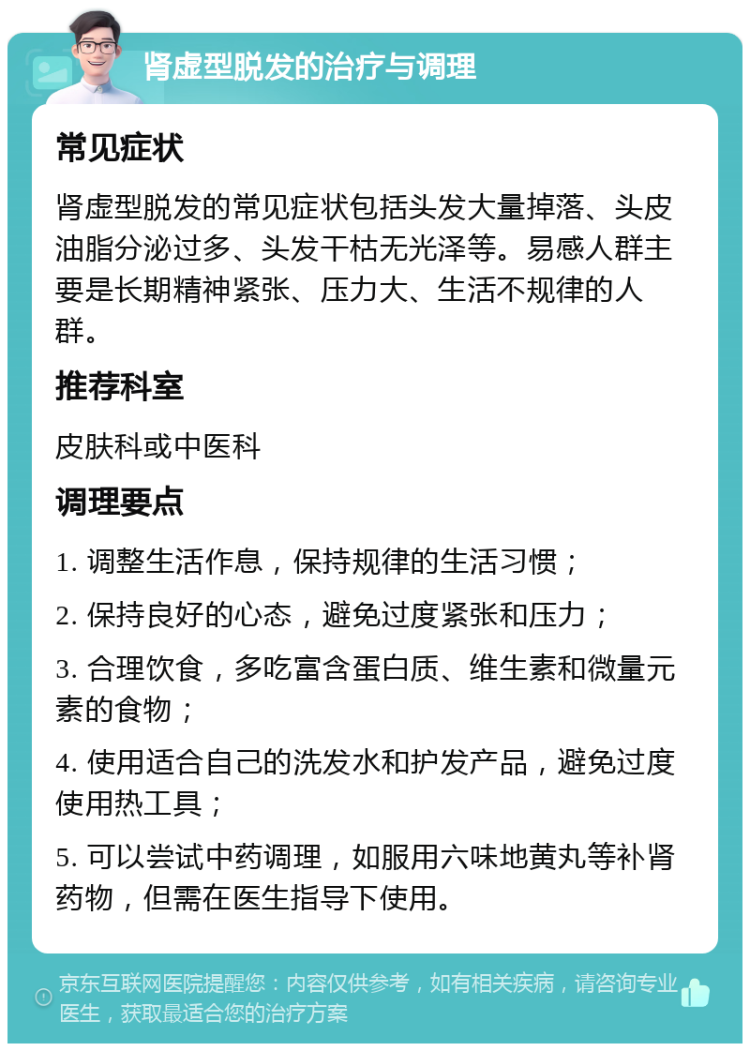 肾虚型脱发的治疗与调理 常见症状 肾虚型脱发的常见症状包括头发大量掉落、头皮油脂分泌过多、头发干枯无光泽等。易感人群主要是长期精神紧张、压力大、生活不规律的人群。 推荐科室 皮肤科或中医科 调理要点 1. 调整生活作息，保持规律的生活习惯； 2. 保持良好的心态，避免过度紧张和压力； 3. 合理饮食，多吃富含蛋白质、维生素和微量元素的食物； 4. 使用适合自己的洗发水和护发产品，避免过度使用热工具； 5. 可以尝试中药调理，如服用六味地黄丸等补肾药物，但需在医生指导下使用。