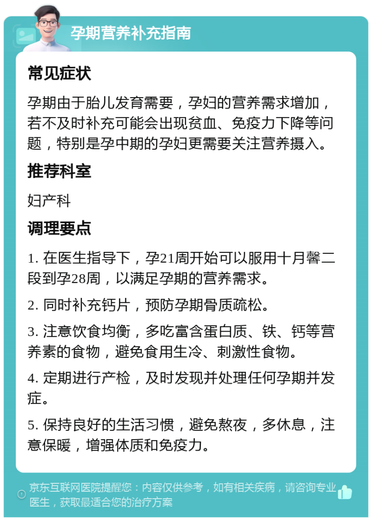 孕期营养补充指南 常见症状 孕期由于胎儿发育需要，孕妇的营养需求增加，若不及时补充可能会出现贫血、免疫力下降等问题，特别是孕中期的孕妇更需要关注营养摄入。 推荐科室 妇产科 调理要点 1. 在医生指导下，孕21周开始可以服用十月馨二段到孕28周，以满足孕期的营养需求。 2. 同时补充钙片，预防孕期骨质疏松。 3. 注意饮食均衡，多吃富含蛋白质、铁、钙等营养素的食物，避免食用生冷、刺激性食物。 4. 定期进行产检，及时发现并处理任何孕期并发症。 5. 保持良好的生活习惯，避免熬夜，多休息，注意保暖，增强体质和免疫力。