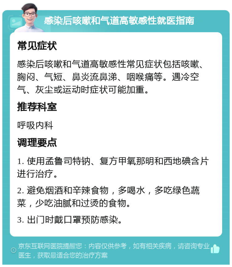 感染后咳嗽和气道高敏感性就医指南 常见症状 感染后咳嗽和气道高敏感性常见症状包括咳嗽、胸闷、气短、鼻炎流鼻涕、咽喉痛等。遇冷空气、灰尘或运动时症状可能加重。 推荐科室 呼吸内科 调理要点 1. 使用孟鲁司特钠、复方甲氧那明和西地碘含片进行治疗。 2. 避免烟酒和辛辣食物，多喝水，多吃绿色蔬菜，少吃油腻和过烫的食物。 3. 出门时戴口罩预防感染。