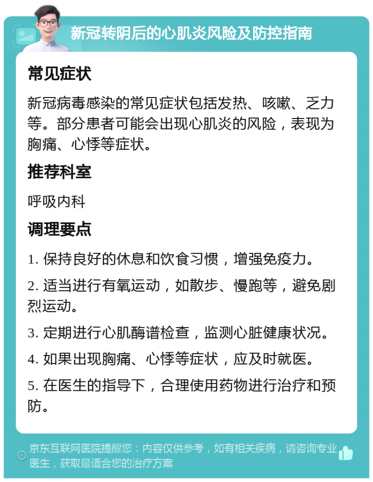 新冠转阴后的心肌炎风险及防控指南 常见症状 新冠病毒感染的常见症状包括发热、咳嗽、乏力等。部分患者可能会出现心肌炎的风险，表现为胸痛、心悸等症状。 推荐科室 呼吸内科 调理要点 1. 保持良好的休息和饮食习惯，增强免疫力。 2. 适当进行有氧运动，如散步、慢跑等，避免剧烈运动。 3. 定期进行心肌酶谱检查，监测心脏健康状况。 4. 如果出现胸痛、心悸等症状，应及时就医。 5. 在医生的指导下，合理使用药物进行治疗和预防。