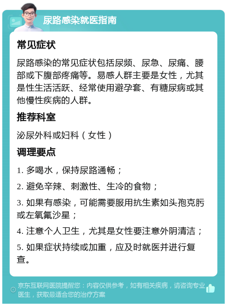 尿路感染就医指南 常见症状 尿路感染的常见症状包括尿频、尿急、尿痛、腰部或下腹部疼痛等。易感人群主要是女性，尤其是性生活活跃、经常使用避孕套、有糖尿病或其他慢性疾病的人群。 推荐科室 泌尿外科或妇科（女性） 调理要点 1. 多喝水，保持尿路通畅； 2. 避免辛辣、刺激性、生冷的食物； 3. 如果有感染，可能需要服用抗生素如头孢克肟或左氧氟沙星； 4. 注意个人卫生，尤其是女性要注意外阴清洁； 5. 如果症状持续或加重，应及时就医并进行复查。