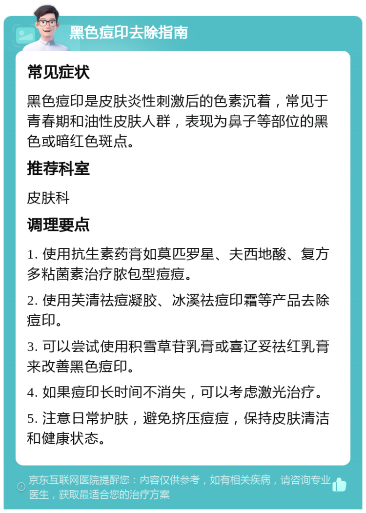 黑色痘印去除指南 常见症状 黑色痘印是皮肤炎性刺激后的色素沉着，常见于青春期和油性皮肤人群，表现为鼻子等部位的黑色或暗红色斑点。 推荐科室 皮肤科 调理要点 1. 使用抗生素药膏如莫匹罗星、夫西地酸、复方多粘菌素治疗脓包型痘痘。 2. 使用芙清祛痘凝胶、冰溪祛痘印霜等产品去除痘印。 3. 可以尝试使用积雪草苷乳膏或喜辽妥祛红乳膏来改善黑色痘印。 4. 如果痘印长时间不消失，可以考虑激光治疗。 5. 注意日常护肤，避免挤压痘痘，保持皮肤清洁和健康状态。