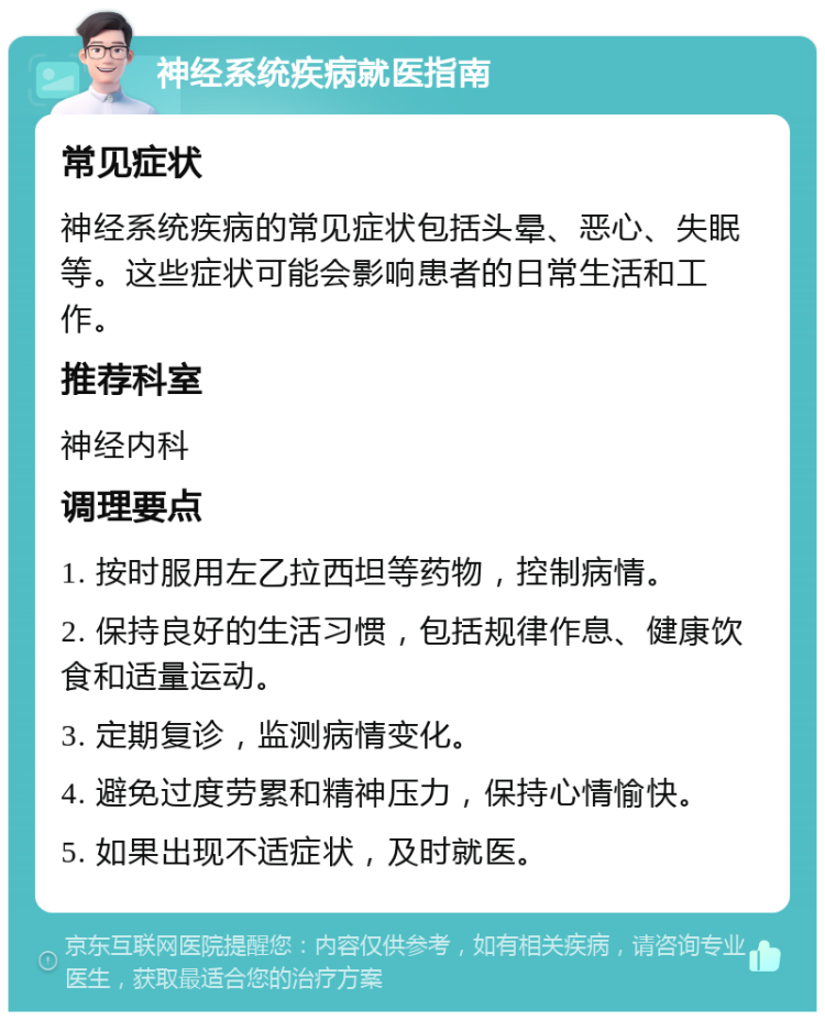 神经系统疾病就医指南 常见症状 神经系统疾病的常见症状包括头晕、恶心、失眠等。这些症状可能会影响患者的日常生活和工作。 推荐科室 神经内科 调理要点 1. 按时服用左乙拉西坦等药物，控制病情。 2. 保持良好的生活习惯，包括规律作息、健康饮食和适量运动。 3. 定期复诊，监测病情变化。 4. 避免过度劳累和精神压力，保持心情愉快。 5. 如果出现不适症状，及时就医。