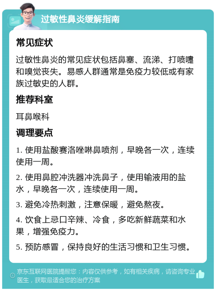 过敏性鼻炎缓解指南 常见症状 过敏性鼻炎的常见症状包括鼻塞、流涕、打喷嚏和嗅觉丧失。易感人群通常是免疫力较低或有家族过敏史的人群。 推荐科室 耳鼻喉科 调理要点 1. 使用盐酸赛洛唑啉鼻喷剂，早晚各一次，连续使用一周。 2. 使用鼻腔冲洗器冲洗鼻子，使用输液用的盐水，早晚各一次，连续使用一周。 3. 避免冷热刺激，注意保暖，避免熬夜。 4. 饮食上忌口辛辣、冷食，多吃新鲜蔬菜和水果，增强免疫力。 5. 预防感冒，保持良好的生活习惯和卫生习惯。